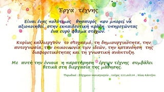 Έργα τέχνης
Είναι ένας πολύτιμος θησαυρός που μπορεί να
αξιοποιηθεί στην εκπαιδευτική πράξη υπηρετώντας
ένα ευρύ φάσμα στόχων.
Κυρίως καλλιεργούν το στοχασμό, τη δημιουργικότητα, την
αυτογνωσία, την επικοινωνία των ιδεών, την κατανόηση της
διαφορετικότητας και τη γνωστική ανάπτυξη.
Με αυτή την έννοια η παρατήρηση έργων τέχνης συμβάλει
θετικά στη διεργασία της μάθησης.
Περιοδικό : Σύγχρονο νηπιαγωγείο , τεύχος 111,σελ.14 , Νίκη Κάντζου.
 