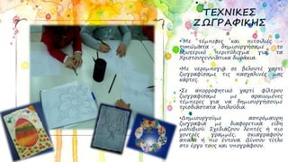 ΤΕΧΝΙΚΕΣ
ΖΩΓΡΑΦΙΚΗΣ
• Με τέμπερες και πιτσιλιές -
τυπώματα δημιουργήσαμε το
εξωτερικό περιτύλιγμα για τα
Χριστουγεννιάτικα δωράκια.
•Με νερομπογιά σε βελουτέ χαρτί
ζωγραφίσαμε τις πασχαλινές μας
κάρτες.
•Σε απορροφητικό χαρτί φίλτρου
ζωγραφίσαμε με αραιωμένες
τέμπερες για να δημιουργήσουμε
τρισδιάστατα λουλούδια.
•Δημιουργούμε ασπρόμαυρη
ζωγραφιά με διαφορετικά είδη
μολυβιού. Σχεδιάζουν λεπτές ή πιο
χοντρές γραμμές, σκιαγραφούν
απαλά ή πιο έντονα. Δίνουν τίτλο
στο έργο τους και υπογράφουν.
 