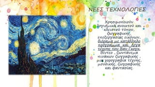 ΝΕΕΣ ΤΕΧΝΟΛΟΓΙΕΣ
Χρησιμοποιούν
λογισμικά ανοικτού και
κλειστού τύπου,
ζωγραφικής,
επεξεργασίας εικόνων,
διόραμα με κατάλληλο
πρόγραμμα και έργα
τέχνης του Βαν Γκογκ.
Βίντεο , ζωντάνεμα
πινάκων ζωγραφικής ,
μια χορογραφία τέχνης,
μουσικής, ζωγραφικής
και φαντασίας.
 