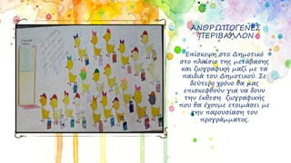 ΑΝΘΡΩΠΟΓΕΝΕΣ
ΠΕΡΙΒΑΛΛΟΝ
Επίσκεψη στο Δημοτικό
στο πλαίσιο της μετάβασης
και ζωγραφική μαζί με τα
παιδιά του Δημοτικού. Σε
δεύτερο χρόνο θα μας
επισκεφθούν για να δουν
την έκθεση ζωγραφικής
που θα έχουμε ετοιμάσει με
την παρουσίαση του
προγράμματος.
 