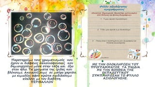 Παρατηρούμε τους χρωματισμούς που
έχουν οι διάφανες σαπουνόφουσκες που
δημιουργούμε μέσα στην τάξη και έξω
στον ήλιο. Τα χρώματα της ίριδας που
βλέπουμε. Απεικονίζουμε σε μαύρο χαρτόνι
με κιμωλίες αφού πρώτα σχεδιάσουμε
κύκλους με τον διαβήτη.
ΠΕΡΙΒΑΛΛΟΝ
ΜΕ ΤΗΝ ΟΛΟΚΛΗΡΩΣΗ ΤΟΥ
ΠΡΟΓΡΑΜΜΑΤΟΣ ΤΑ ΠΑΙΔΙΑ
ΜΕ ΤΗΝ ΒΟΗΘΕΙΑ ΤΗΣ
ΕΚΠΑΔΕΥΤΙΚΟΥ
ΣΥΜΠΛΗΡΩΣΑΝ ΤΟ ΦΥΛΛΟ
ΑΞΙΟΛΟΓΗΣΗΣ.
 