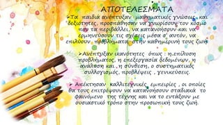 ΑΠΟΤΕΛΕΣΜΑΤΑ
Τα παιδιά ανέπτυξαν μαθηματικές γνώσεις και
δεξιότητες, προσπάθησαν να γνωρίσουν τον κόσμο
που τα περιβάλλει, να κατανοήσουν και να
ερμηνεύσουν τις σχέσεις μέσα σ’ αυτόν, να
επιλύουν προβλήματα στην καθημερινή τους ζωή.
Ανέπτυξαν ικανότητες όπως : η επίλυση
προβλήματος, η επεξεργασία δεδομένων, η
ανάλυση και η σύνθεση, ο συστηματικός
συλλογισμός, προβλέψεις , γενικεύσεις.
 Απέκτησαν καλλιτεχνικές εμπειρίες , οι οποίες
θα τους επιτρέψουν να κατανοήσουν σταδιακά το
φαινόμενο της τέχνης και να το εντάξουν με
ουσιαστικό τρόπο στην προσωπική τους ζωή.
 