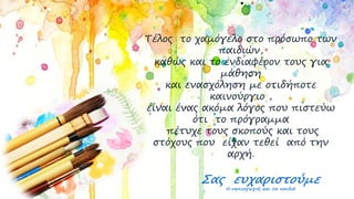 Τέλος το χαμόγελο στο πρόσωπο των
παιδιών,
καθώς και το ενδιαφέρον τους για
μάθηση
και ενασχόληση με οτιδήποτε
καινούργιο ,
είναι ένας ακόμα λόγος που πιστεύω
ότι το πρόγραμμα
πέτυχε τους σκοπούς και τους
στόχους που είχαν τεθεί από την
αρχή.
Σας ευχαριστούμε
Η νηπιαγωγός και τα παιδιά
 