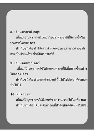 8. เรียนภาษาอังกฤษ
เพื่อแก้ปัญหา การสนทนากับชาวต่างชาติที่มีมากขึ้นใน
ประเทศไทยของเรา
ประโยชน์ คือ ทำาให้เรากล้าแสดงออก และชาวต่างชาติ
อาจเห็นว่าคนไทยนั้นมีมิตรภาพที่ดี
9. เรียนคอมพิวเตอร์
เพื่อแก้ปัญหา การใช้โปรแกรมต่างๆที่มีเพิ่มมากขึ้นอย่าง
ไม่คล่องแคล่ว
ประโยชน์ คือ สามารถนำาความรู้นั้นไปใช้ประยุกต์ต่อยอด
ขึ้นไปได้
10. สมัครงาน
เพื่อแก้ปัญหา การไม่มีงานทำา ตกงาน รายได้ไม่เพียงพอ
ประโยชน์ คือ ได้ประสบการณ์ที่สำาคัญคือได้เงินมาใช้สอย
 