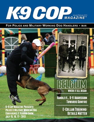 January/February 2013




                                                          $6.95




                                         WHERE IT ALL BEGAN

                                Handle it... K-9 Aggression
                                        Towards Gunfire
K-9 Cop Magazine Presents:
Police & Military Working Dog        E-Collar Training:
Conference & Vendor Show                Details Matter
July 15, 16, 17 - 2013
 