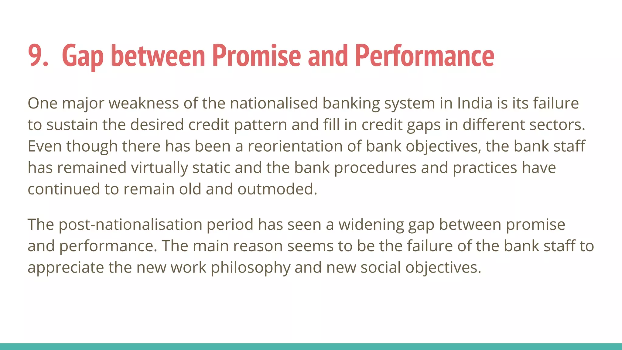 9. Gap between Promise and Performance
One major weakness of the nationalised banking system in India is its failure
to sustain the desired credit pattern and fill in credit gaps in different sectors.
Even though there has been a reorientation of bank objectives, the bank staff
has remained virtually static and the bank procedures and practices have
continued to remain old and outmoded.
The post-nationalisation period has seen a widening gap between promise
and performance. The main reason seems to be the failure of the bank staff to
appreciate the new work philosophy and new social objectives.
 