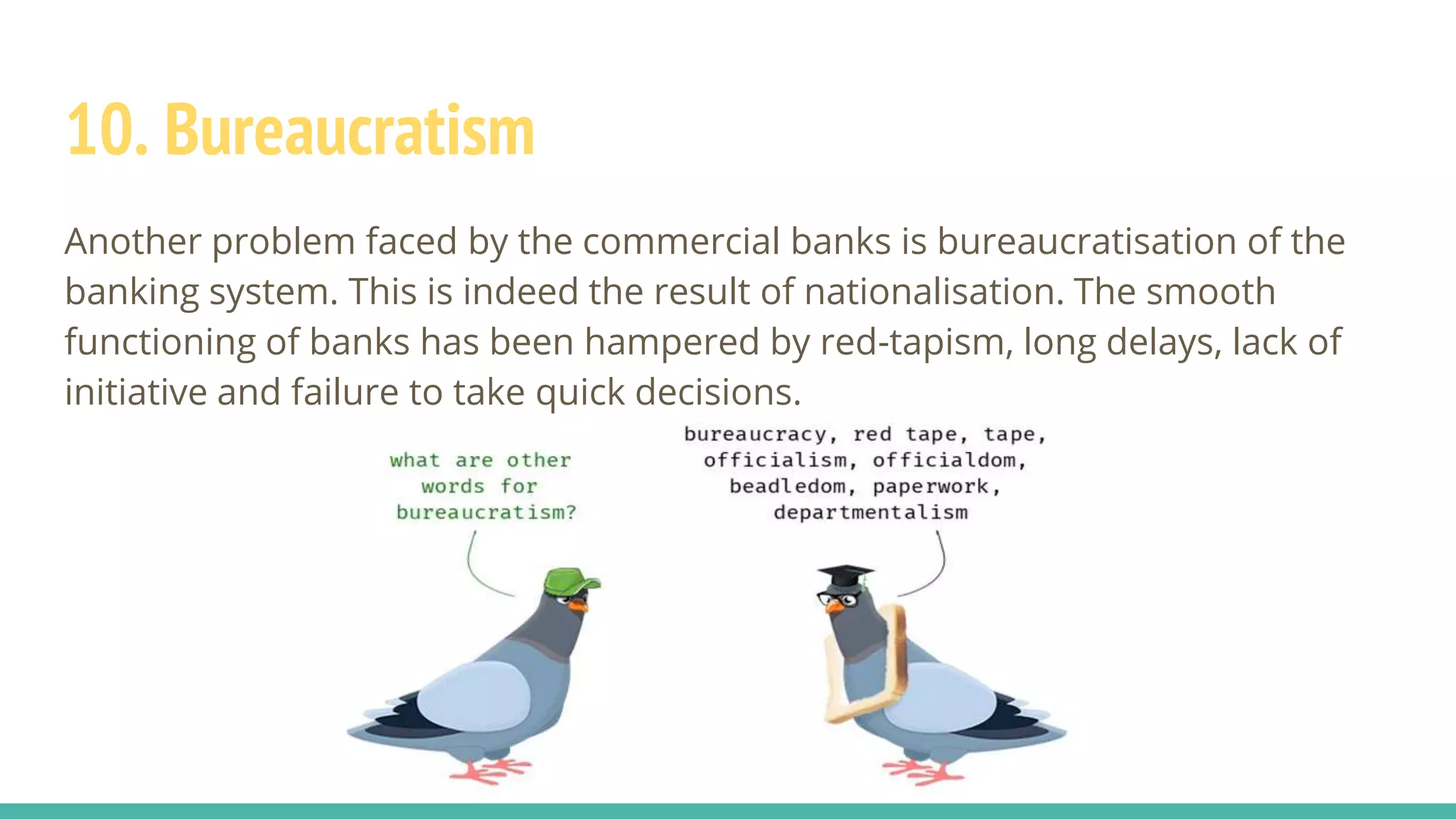 10. Bureaucratism
Another problem faced by the commercial banks is bureaucratisation of the
banking system. This is indeed the result of nationalisation. The smooth
functioning of banks has been hampered by red-tapism, long delays, lack of
initiative and failure to take quick decisions.
 