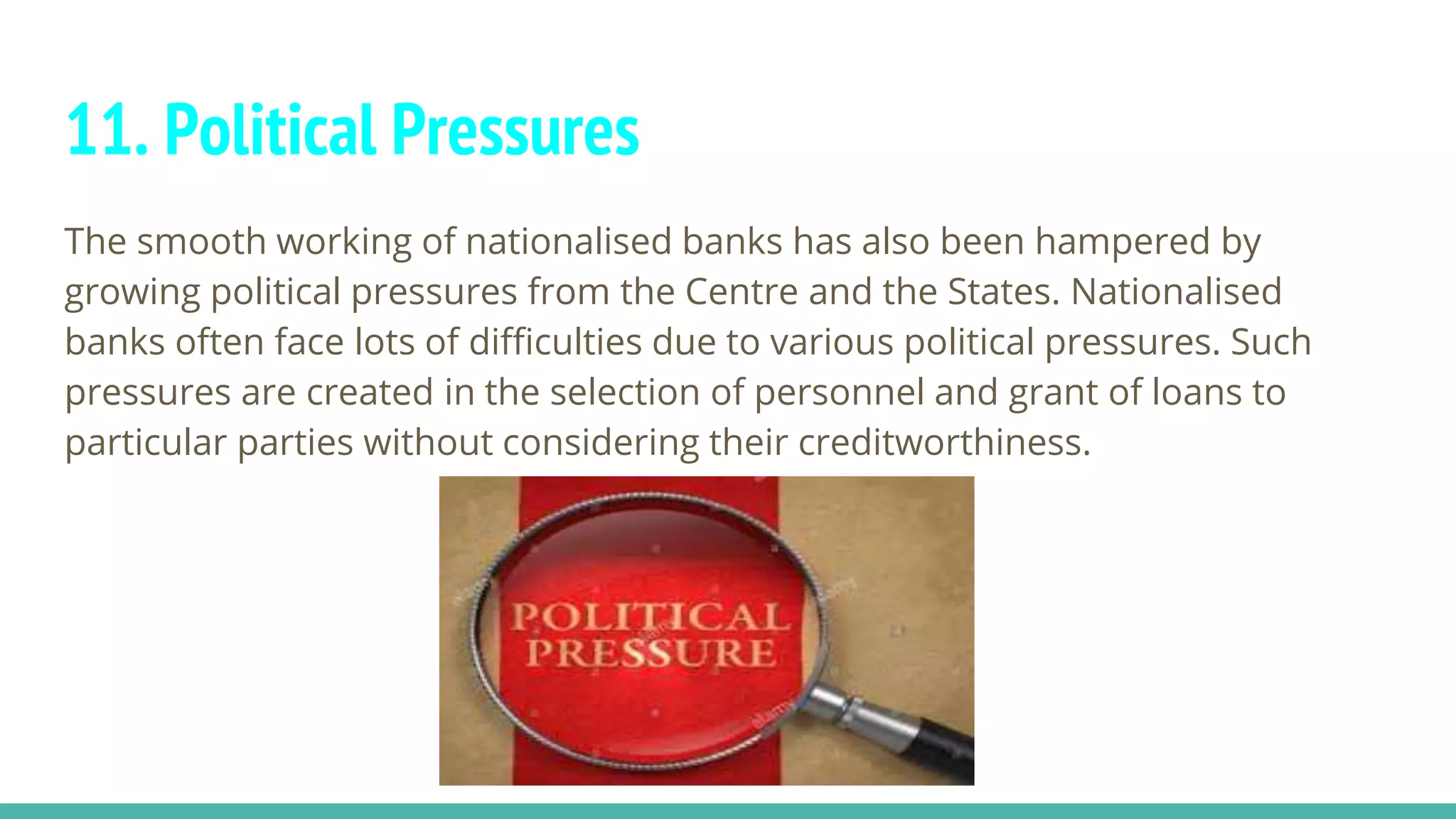 11. Political Pressures
The smooth working of nationalised banks has also been hampered by
growing political pressures from the Centre and the States. Nationalised
banks often face lots of difficulties due to various political pressures. Such
pressures are created in the selection of personnel and grant of loans to
particular parties without considering their creditworthiness.
 