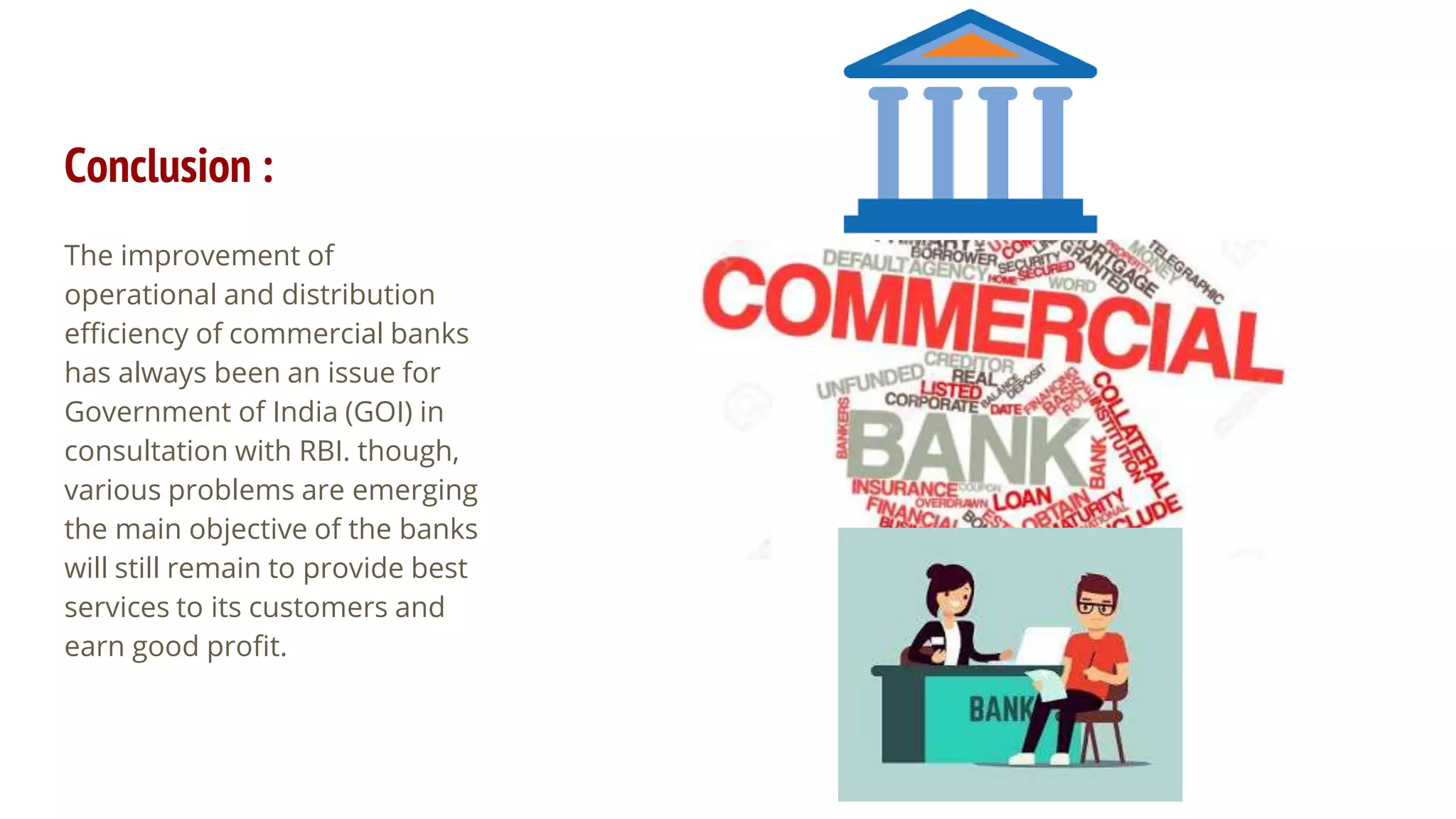 Conclusion :
The improvement of
operational and distribution
efficiency of commercial banks
has always been an issue for
Government of India (GOI) in
consultation with RBI. though,
various problems are emerging
the main objective of the banks
will still remain to provide best
services to its customers and
earn good profit.
 