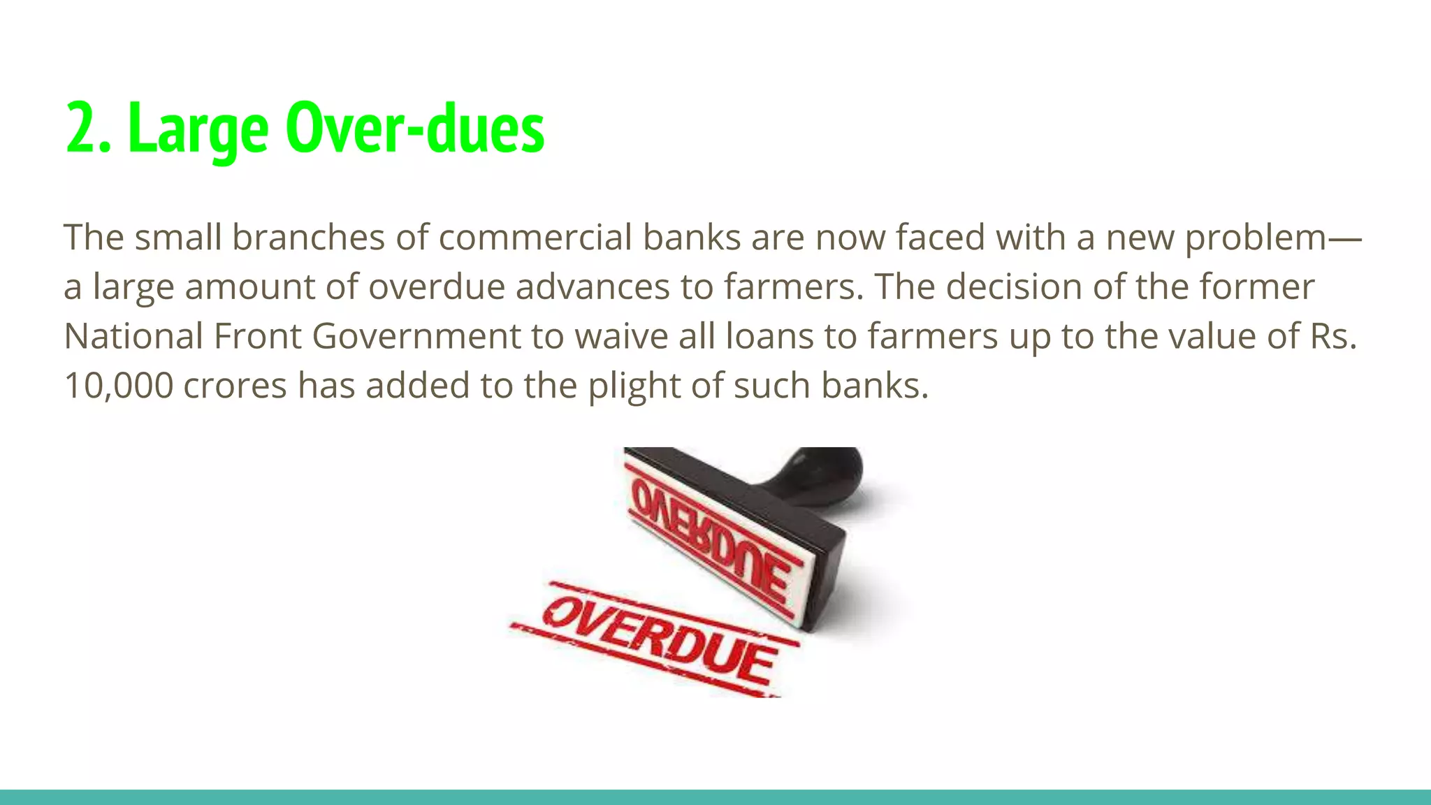 2. Large Over-dues
The small branches of commercial banks are now faced with a new problem—
a large amount of overdue advances to farmers. The decision of the former
National Front Government to waive all loans to farmers up to the value of Rs.
10,000 crores has added to the plight of such banks.
 