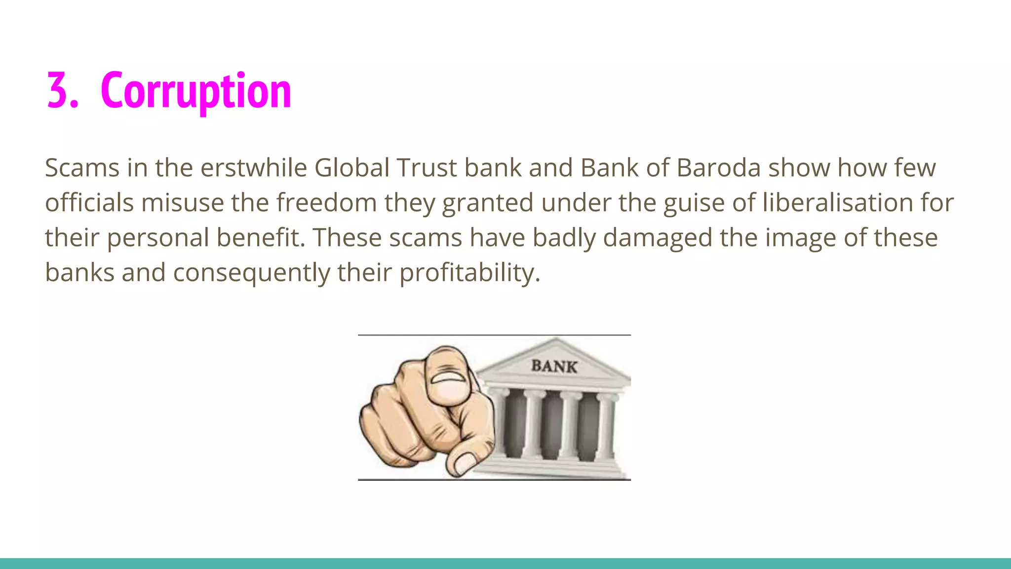 3. Corruption
Scams in the erstwhile Global Trust bank and Bank of Baroda show how few
officials misuse the freedom they granted under the guise of liberalisation for
their personal benefit. These scams have badly damaged the image of these
banks and consequently their profitability.
 