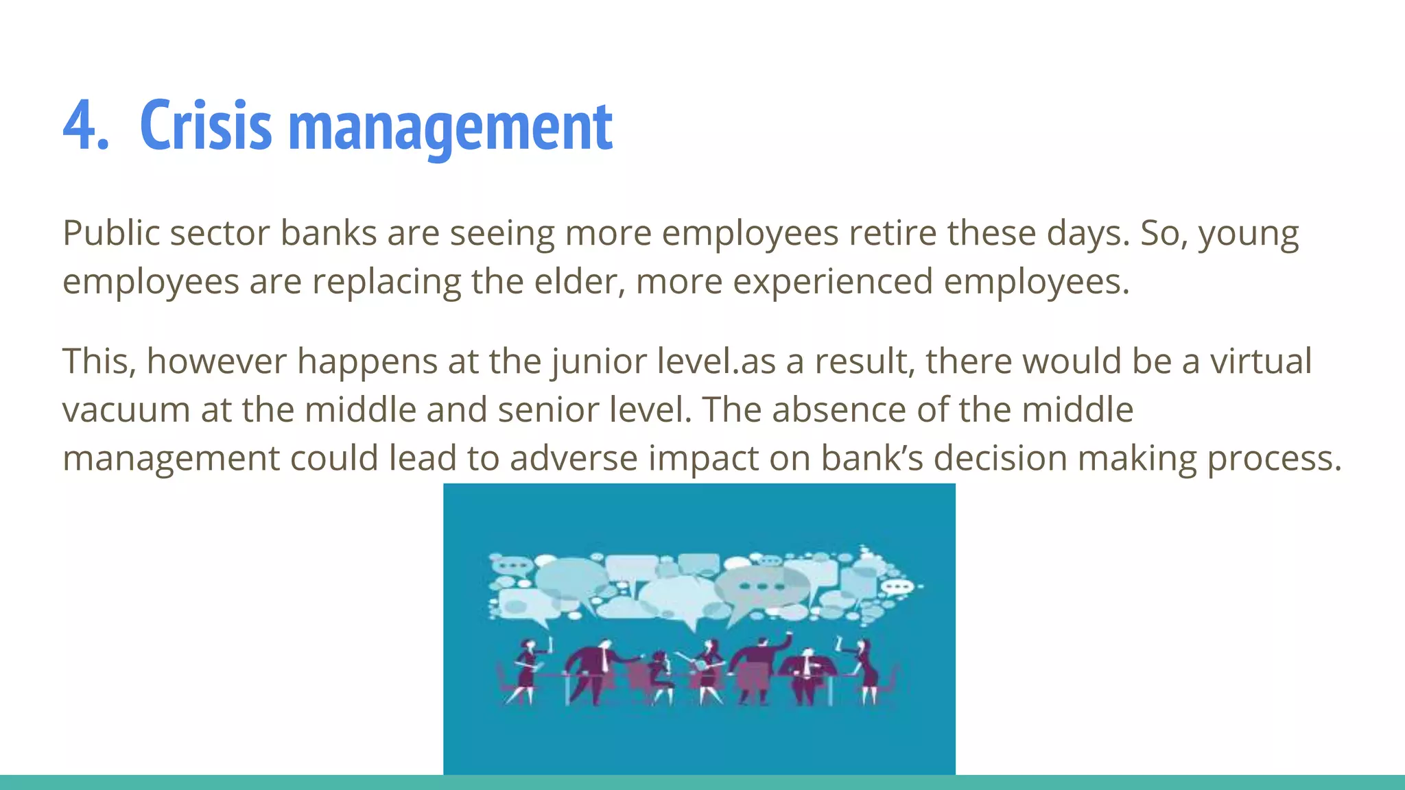 4. Crisis management
Public sector banks are seeing more employees retire these days. So, young
employees are replacing the elder, more experienced employees.
This, however happens at the junior level.as a result, there would be a virtual
vacuum at the middle and senior level. The absence of the middle
management could lead to adverse impact on bank’s decision making process.
 