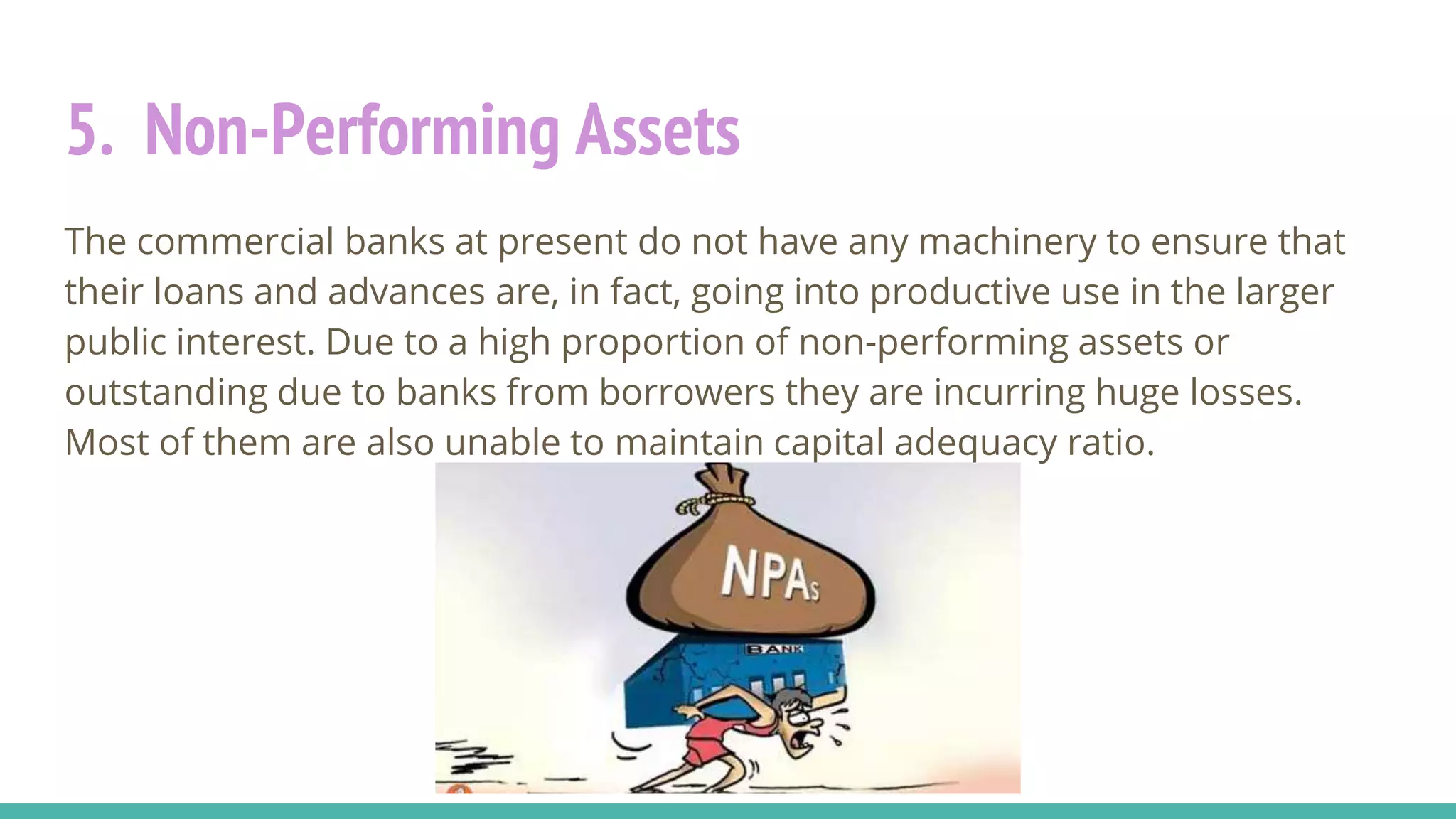 5. Non-Performing Assets
The commercial banks at present do not have any machinery to ensure that
their loans and advances are, in fact, going into productive use in the larger
public interest. Due to a high proportion of non-performing assets or
outstanding due to banks from borrowers they are incurring huge losses.
Most of them are also unable to maintain capital adequacy ratio.
 