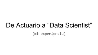 De Actuario a “Data Scientist”
(mi experiencia)
 