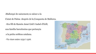 -Mallorquí de naixement,va nàixer a la
Ciutat de Palma després de la Conquesta de Mallorca.
-Era fill de Ramón Amat Llull i Isabel d'Erill,
una família barcelonina que pertanyia
a la petita noblesa catalana.
-Va viure entre 1232 i 1316.
 