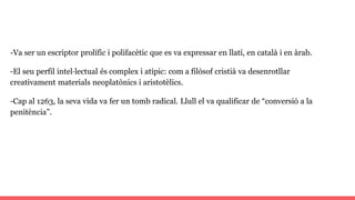 -Va ser un escriptor prolífic i polifacètic que es va expressar en llatí, en català i en àrab.
-El seu perfil intel·lectual és complex i atípic: com a filòsof cristià va desenrotllar
creativament materials neoplatònics i aristotèlics.
-Cap al 1263, la seva vida va fer un tomb radical. Llull el va qualificar de “conversió a la
penitència”.
 