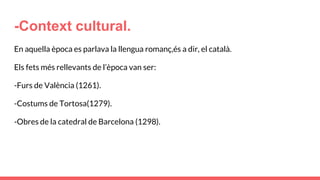 -Context cultural.
En aquella època es parlava la llengua romanç,és a dir, el català.
Els fets més rellevants de l’època van ser:
-Furs de València (1261).
-Costums de Tortosa(1279).
-Obres de la catedral de Barcelona (1298).
 