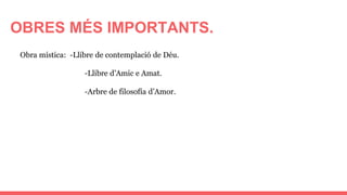 OBRES MÉS IMPORTANTS.
Obra mística: -Llibre de contemplació de Déu.
-Llibre d’Amic e Amat.
-Arbre de filosofía d’Amor.
 