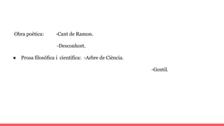 Obra poètica: -Cant de Ramon.
-Desconhort.
● Prosa filosòfica i científica: -Arbre de Ciència.
-Gentil.
 