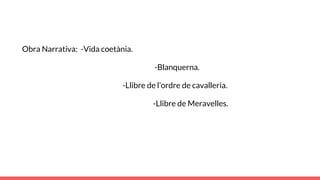 Obra Narrativa: -Vida coetània.
-Blanquerna.
-Llibre de l’ordre de cavalleria.
-Llibre de Meravelles.
 