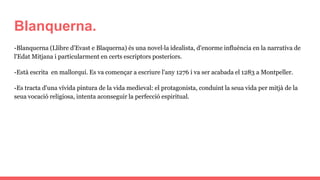 Blanquerna.
-Blanquerna (Llibre d'Evast e Blaquerna) és una novel·la idealista, d'enorme influència en la narrativa de
l'Edat Mitjana i particularment en certs escriptors posteriors.
-Està escrita en mallorquí. Es va començar a escriure l'any 1276 i va ser acabada el 1283 a Montpeller.
-Es tracta d'una vívida pintura de la vida medieval: el protagonista, conduint la seua vida per mitjà de la
seua vocació religiosa, intenta aconseguir la perfecció espiritual.
 