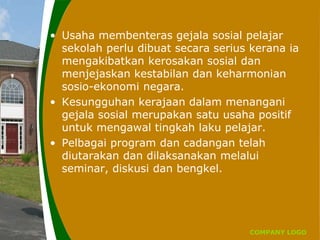 COMPANY LOGO
• Usaha membenteras gejala sosial pelajar
sekolah perlu dibuat secara serius kerana ia
mengakibatkan kerosakan sosial dan
menjejaskan kestabilan dan keharmonian
sosio-ekonomi negara.
• Kesungguhan kerajaan dalam menangani
gejala sosial merupakan satu usaha positif
untuk mengawal tingkah laku pelajar.
• Pelbagai program dan cadangan telah
diutarakan dan dilaksanakan melalui
seminar, diskusi dan bengkel.
 