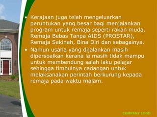 COMPANY LOGO
• Kerajaan juga telah mengeluarkan
peruntukan yang besar bagi menjalankan
program untuk remaja seperti rakan muda,
Remaja Bebas Tanpa AIDS (PROSTAR),
Remaja Sakinah, Bina Diri dan sebagainya.
• Namun usaha yang dijalankan masih
dipersoalkan kerana ia masih tidak mampu
untuk membendung salah laku pelajar
sehingga timbulnya cadangan untuk
melaksanakan perintah berkurung kepada
remaja pada waktu malam.
 