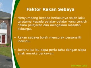 COMPANY LOGO
Faktor Rakan Sebaya
• Menyumbang kepada berlakunya salah laku
terutama kepada pelajar-pelajar yang tercicir
dalam pelajaran dan mengalami masalah
keluarga.
• Rakan sebaya boleh mencorak personaliti
individu.
• Justeru itu ibu bapa perlu tahu dengan siapa
anak mereka berkawan.
 