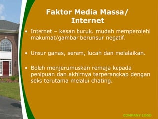 COMPANY LOGO
Faktor Media Massa/
Internet
• Internet – kesan buruk. mudah memperolehi
makumat/gambar berunsur negatif.
• Unsur ganas, seram, lucah dan melalaikan.
• Boleh menjerumuskan remaja kepada
penipuan dan akhirnya terperangkap dengan
seks terutama melalui chating.
 