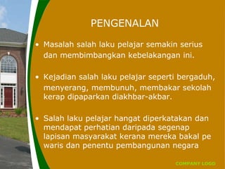 COMPANY LOGO
PENGENALAN
• Masalah salah laku pelajar semakin serius
dan membimbangkan kebelakangan ini.
• Kejadian salah laku pelajar seperti bergaduh,
menyerang, membunuh, membakar sekolah
kerap dipaparkan diakhbar-akbar.
• Salah laku pelajar hangat diperkatakan dan
mendapat perhatian daripada segenap
lapisan masyarakat kerana mereka bakal pe
waris dan penentu pembangunan negara
 