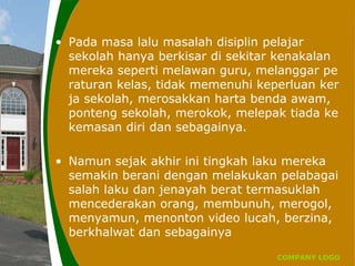 COMPANY LOGO
• Pada masa lalu masalah disiplin pelajar
sekolah hanya berkisar di sekitar kenakalan
mereka seperti melawan guru, melanggar pe
raturan kelas, tidak memenuhi keperluan ker
ja sekolah, merosakkan harta benda awam,
ponteng sekolah, merokok, melepak tiada ke
kemasan diri dan sebagainya.
• Namun sejak akhir ini tingkah laku mereka
semakin berani dengan melakukan pelabagai
salah laku dan jenayah berat termasuklah
mencederakan orang, membunuh, merogol,
menyamun, menonton video lucah, berzina,
berkhalwat dan sebagainya
 