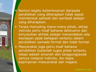 COMPANY LOGO
• Namun begitu keberkesanan daripada
pendidikan yang diharapkan tidak dapat
membentuk sahsiah dan peribadi pelajar
yang diharapkan.
• Tanpa menuding mana-mana pihak, setiap
individu perlu insaf bahawa delikuensi dan
keruntuhan akhlak pelajar menandakan ada
kesilapan pada bahagian tertentu dalam
pendidikan samada formal dan tidak formal.
• Masyarakat juga perlu insaf bahawa
pendidikan bukanlah tugas pihak tertentu
tetapi adalah amanah dan tanggungjawab
semua meliputi individu, ibu bapa,
kepimpinan masyarakat dan negara.
 