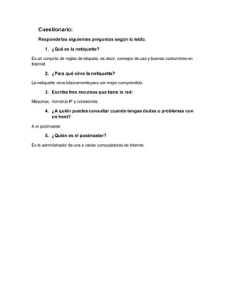Cuestionario: 
Responde las siguientes preguntas según lo leído. 
1. ¿Qué es la netiquette? 
Es un conjunto de reglas de etiqueta, es decir, consejos de uso y buenas costumbres en 
Internet. 
2. ¿Para qué sirve la netiquette? 
La netiquette sirve básicamente para ser mejor comprendido. 
3. Escribe tres recursos que tiene la red: 
Máquinas, números IP y conexiones. 
4. ¿A quién puedes consultar cuando tengas dudas o problemas con 
un host? 
A el postmaster. 
5. ¿Quién es el postmaster? 
Es le administrador de una o varias computadoras de Internet. 
