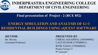 INDERPRASTHA ENGINEERING COLLEGE
DEPARTMENT OF CIVIL ENGINEERING
Final presentation of Project - 2 (RCE 852)
ENERGY SIMULATION AND ANALYSIS OF G+3
RESIDENTIAL BUILDINGS USING eQUEST SOFTWARE
PRESENTED BY:
CHIRAG AGGARWAL (1803000902)
LALIT KUMAR (1703000011)
RITIK YADAV (1703000024)
Project Group 13
8th semester
MENTOR:
Mr. Shivam
(Assistant Professor)
 