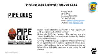 Author: Sergey Karpenko JV PPC, 2016 10
Richard Eckles is President and Founder of Pipe Dogs Inc., an
oil & gas pipeline leak detection company.
He is a retired U.S. Navy veteran. His experience was as a
Military Working Dog explosive/narcotic detector dog handler,
trainer, and kennel master.
Knowing first hand the dogs’ exceptional detection capabilities,
he saw a great chance to bring those capabilities to the oil & gas
industry. Richard knows that a dog’s ability to detect parts per
billion/trillion (PPB/PPT) make dogs a great choice for leak
detection.
PIPELINE LEAK DETECTION SERVICE DOGS
Country: USA
55 Owl Way
Bozeman, MT 59718
Tel.: 844-747-3364
E-mail: richard@pipedogs.com
Website: www.pipedogs.com
 