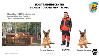 Author: Sergey Karpenko JV PPC, 2016 13
DOG TRAINING CENTER
SECURITY DEPARTMENT JV PPC
German Shepherd German ShepherdCANINE
Disposition: JV PPC production base
Skolova Balka, Novi Sanzhary
District Poltava oblast, Ukraine
 