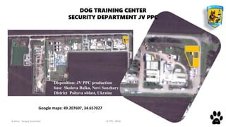 Author: Sergey Karpenko JV PPC, 2016 14
DOG TRAINING CENTER
SECURITY DEPARTMENT JV PPC
Google maps: 49.207607, 34.657027
Disposition: JV PPC production
base Skolova Balka, Novi Sanzhary
District Poltava oblast, Ukraine
 