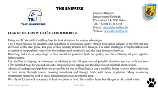 Author: Sergey Karpenko JV PPC, 2016 8
Country:Belgium
Industriezone Driehoek
Poeierstraat 14, 2490 Balen
Tel.: +32 (0) 14 31 88 88
E-mail: sales@the-sniffers.be
Website: www.the-sniffers.be
LEAK DETECTION WITH TÜV-CERTIFIED DOGS
Using our TÜV-certified sniffing dogs for leak detection has unique advantages.
The 2 main reasons for incidents and disruption of continuous supply remain excavation damage to the pipeline and
corrosion of the steel pipes. The goal of this industry remains zero leakage. The main challenges of hydrocarbon leak
detection in the pipelines come from the underground installation and the long distances involved.
Detecting leaks at an early stage is thus crucial to guarantee both the quality and the continuity of your pipeline
infrastructure.
The Sniffers is helping its customers in addition to the full spectrum of possible detection services with our own
TÜV-certified dogs for gas and oil leaks, illegal pipeline tapping and the detection of electrical short circuits.
Almost all underground pipelines are accessible for our sniffing dogs; a dog’s mobility brings its nose above pipelines
in rural areas, through woods, crossing mountains and through fields with dense vegetation. Many measuring
instruments cannot be used in these circumstances at an acceptable pace.
We rely on 25 years of experience in leak detection to detect the smallest leaks but also gas or oil treated water.
THE SNIFFERS
 