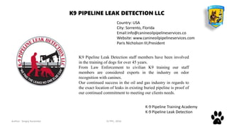 Author: Sergey Karpenko JV PPC, 2016 9
K9 Pipeline Leak Detection staff members have been involved
in the training of dogs for over 45 years.
From Law Enforcement to civilian K9 training our staff
members are considered experts in the industry on odor
recognition with canines.
Our continued success in the oil and gas industry in regards to
the exact location of leaks in existing buried pipeline is proof of
our continued commitment to meeting our clients needs.
Country: USA
City: Sorrento, Florida
Email:info@canineoilpipelineservices.co
Website: www.canineoilpipelineservices.com
Paris Nicholson III,President
K-9 Pipeline Training Academy
K-9 Pipeline Leak Detection
K9 PIPELINE LEAK DETECTION LLC
 