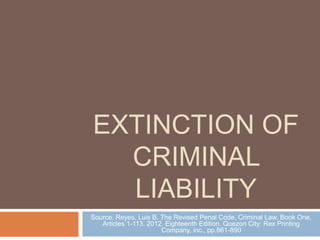 EXTINCTION OF 
CRIMINAL 
LIABILITY 
Source: Reyes, Luis B. The Revised Penal Code, Criminal Law, Book One, 
Articles 1-113. 2012. Eighteenth Edition. Quezon City: Rex Printing 
Company, inc., pp.861-890 
 