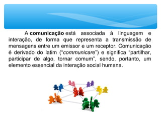 A comunicação está associada à linguagem e
interação, de forma que representa a transmissão de
mensagens entre um emissor e um receptor. Comunicação
é derivado do latim (“communicare”) e significa “partilhar,
participar de algo, tornar comum”, sendo, portanto, um
elemento essencial da interação social humana.
 