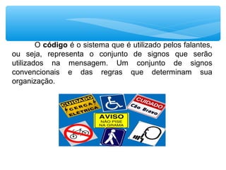 O código é o sistema que é utilizado pelos falantes,
ou seja, representa o conjunto de signos que serão
utilizados na mensagem. Um conjunto de signos
convencionais e das regras que determinam sua
organização.
 
