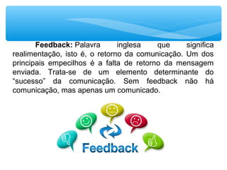 Feedback: Palavra  inglesa  que  significa 
realimentação,  isto  é,  o  retorno  da  comunicação.  Um  dos 
principais  empecilhos  é  a  falta  de  retorno  da  mensagem 
enviada.  Trata-se  de  um  elemento  determinante  do 
“sucesso”  da  comunicação.  Sem  feedback  não  há 
comunicação, mas apenas um comunicado.
 