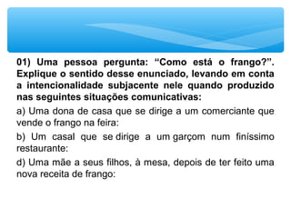 01) Uma pessoa pergunta: “Como está o frango?”.
Explique o sentido desse enunciado, levando em conta
a intencionalidade subjacente nele quando produzido
nas seguintes situações comunicativas:
a) Uma dona de casa que se dirige a um comerciante que 
vende o frango na feira:  
b)  Um  casal  que  se dirige  a  um garçom  num  finíssimo 
restaurante:
d) Uma mãe a seus filhos, à mesa, depois de ter feito uma 
nova receita de frango:
 