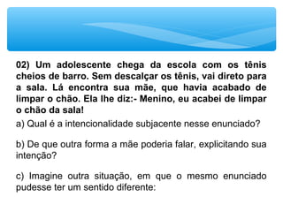 02) Um adolescente chega da escola com os tênis
cheios de barro. Sem descalçar os tênis, vai direto para
a sala. Lá encontra sua mãe, que havia acabado de
limpar o chão. Ela lhe diz:- Menino, eu acabei de limpar
o chão da sala!
a) Qual é a intencionalidade subjacente nesse enunciado? 
b) De que outra forma a mãe poderia falar, explicitando sua 
intenção?
c)  Imagine  outra  situação,  em  que  o  mesmo  enunciado 
pudesse ter um sentido diferente:
 