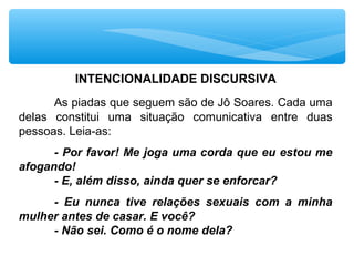 INTENCIONALIDADE DISCURSIVA
As piadas que seguem são de Jô Soares. Cada uma 
delas  constitui  uma  situação  comunicativa  entre  duas 
pessoas. Leia-as:
- Por favor! Me joga uma corda que eu estou me
afogando!
- E, além disso, ainda quer se enforcar?
- Eu nunca tive relações sexuais com a minha
mulher antes de casar. E você?
- Não sei. Como é o nome dela?
 