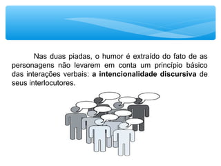 Nas duas piadas, o humor é extraído do fato de as 
personagens  não  levarem  em  conta  um  princípio  básico 
das interações verbais: a intencionalidade discursiva de 
seus interlocutores. 
 