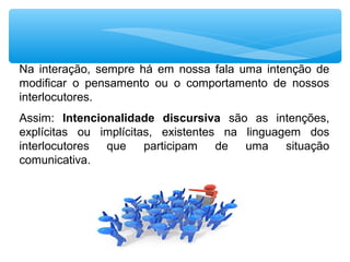 Na  interação,  sempre  há  em  nossa  fala  uma  intenção  de 
modificar  o  pensamento  ou  o  comportamento  de  nossos 
interlocutores. 
Assim:  Intencionalidade discursiva  são  as  intenções, 
explícitas  ou  implícitas,  existentes  na  linguagem  dos 
interlocutores  que  participam  de  uma  situação 
comunicativa.
 