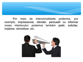 Por  meio  da  intencionalidade  podemos,  por 
exemplo,  impressionarimpressionar,  ofenderofender,  persuadirpersuadir  ou  informarinformar 
nosso  interlocutor;  podemos  também  pedirpedir,  solicitarsolicitar, 
implorarimplorar, reivindicarreivindicar, etc.
 