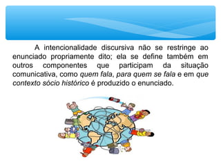 A  intencionalidade  discursiva  não  se  restringe  ao 
enunciado  propriamente  dito;  ela  se  define  também  em 
outros  componentes  que  participam  da  situação 
comunicativa, como quem fala, para quem se fala e em que
contexto sócio histórico é produzido o enunciado.
 